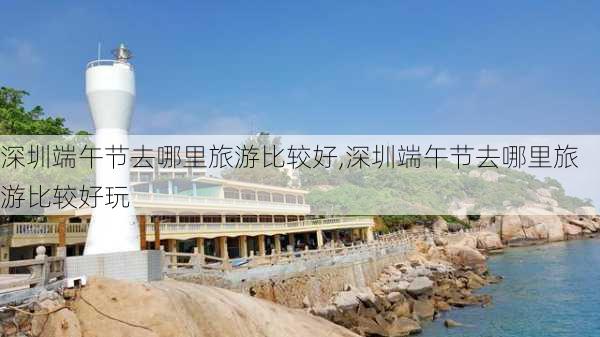 深圳端午节去哪里旅游比较好,深圳端午节去哪里旅游比较好玩