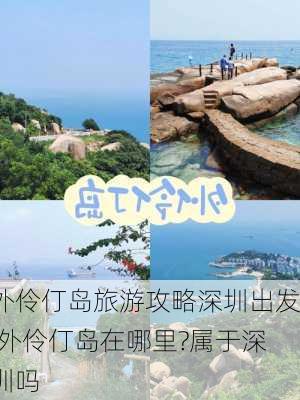 外伶仃岛旅游攻略深圳出发,外伶仃岛在哪里?属于深圳吗