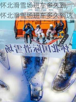 怀北滑雪场班车多久到,怀北滑雪场班车多久到达