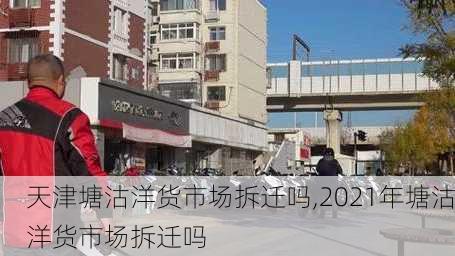 天津塘沽洋货市场拆迁吗,2021年塘沽洋货市场拆迁吗