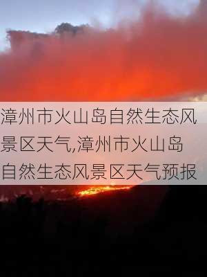 漳州市火山岛自然生态风景区天气,漳州市火山岛自然生态风景区天气预报