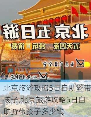 北京旅游攻略5日自助游带孩子,北京旅游攻略5日自助游带孩子多少钱