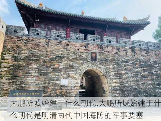 大鹏所城始建于什么朝代,大鹏所城始建于什么朝代是明清两代中国海防的军事要塞