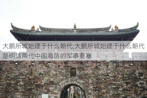 大鹏所城始建于什么朝代,大鹏所城始建于什么朝代是明清两代中国海防的军事要塞