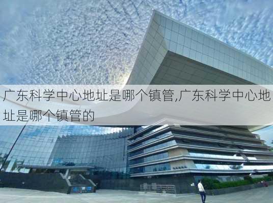 广东科学中心地址是哪个镇管,广东科学中心地址是哪个镇管的