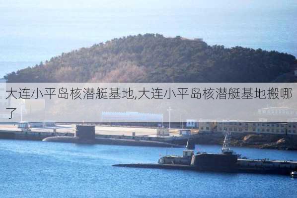 大连小平岛核潜艇基地,大连小平岛核潜艇基地搬哪了