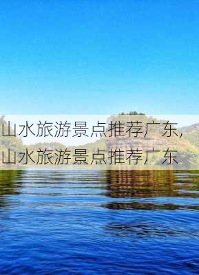 山水旅游景点推荐广东,山水旅游景点推荐广东