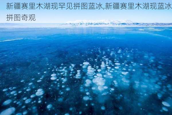 新疆赛里木湖现罕见拼图蓝冰,新疆赛里木湖现蓝冰拼图奇观