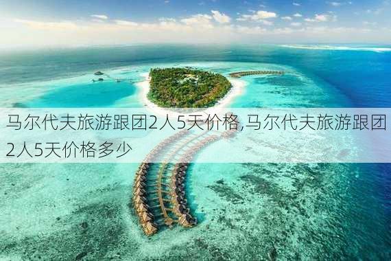 马尔代夫旅游跟团2人5天价格,马尔代夫旅游跟团2人5天价格多少