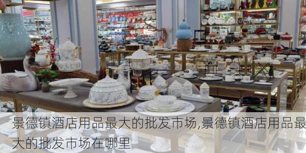 景德镇酒店用品最大的批发市场,景德镇酒店用品最大的批发市场在哪里