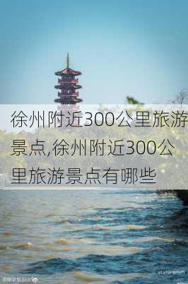 徐州附近300公里旅游景点,徐州附近300公里旅游景点有哪些