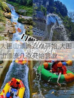 大围山漂流几点开始,大围山漂流几点开始营业