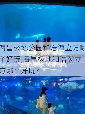 海昌极地公园和浩海立方哪个好玩,海昌极地和浩瀚立方哪个好玩?