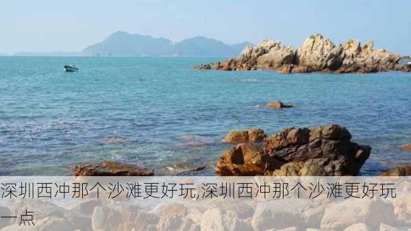 深圳西冲那个沙滩更好玩,深圳西冲那个沙滩更好玩一点