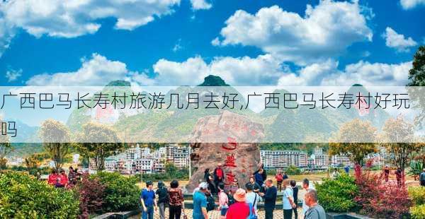 广西巴马长寿村旅游几月去好,广西巴马长寿村好玩吗