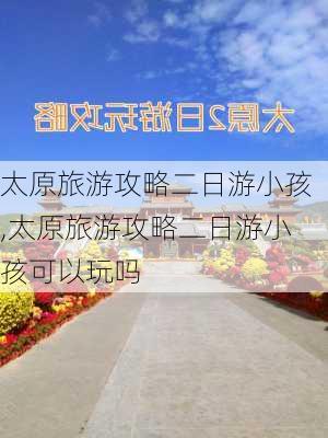 太原旅游攻略二日游小孩,太原旅游攻略二日游小孩可以玩吗