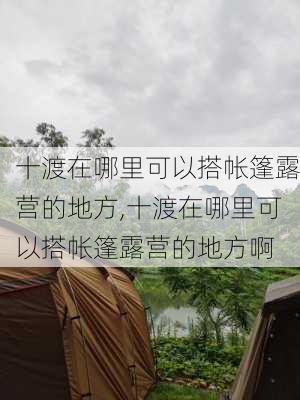 十渡在哪里可以搭帐篷露营的地方,十渡在哪里可以搭帐篷露营的地方啊