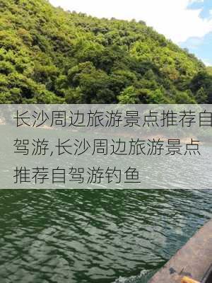 长沙周边旅游景点推荐自驾游,长沙周边旅游景点推荐自驾游钓鱼