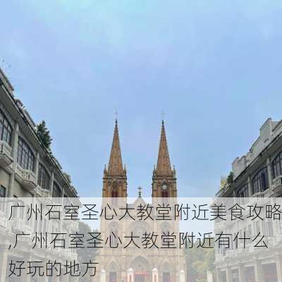 广州石室圣心大教堂附近美食攻略,广州石室圣心大教堂附近有什么好玩的地方