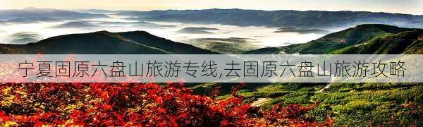 宁夏固原六盘山旅游专线,去固原六盘山旅游攻略