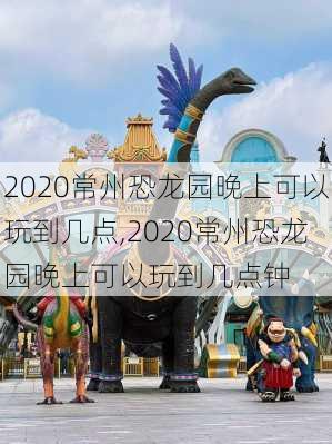 2020常州恐龙园晚上可以玩到几点,2020常州恐龙园晚上可以玩到几点钟