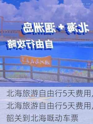 北海旅游自由行5天费用,北海旅游自由行5天费用,韶关到北海嘅动车票