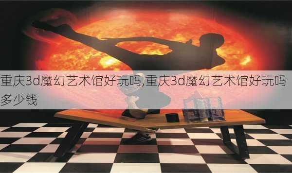 重庆3d魔幻艺术馆好玩吗,重庆3d魔幻艺术馆好玩吗多少钱