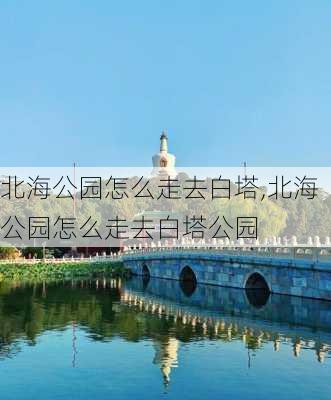 北海公园怎么走去白塔,北海公园怎么走去白塔公园