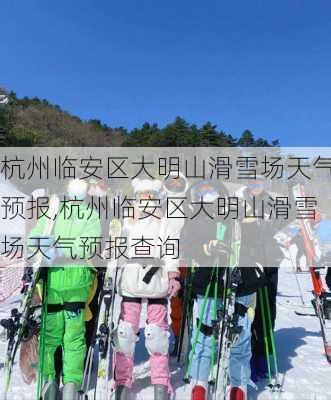 杭州临安区大明山滑雪场天气预报,杭州临安区大明山滑雪场天气预报查询