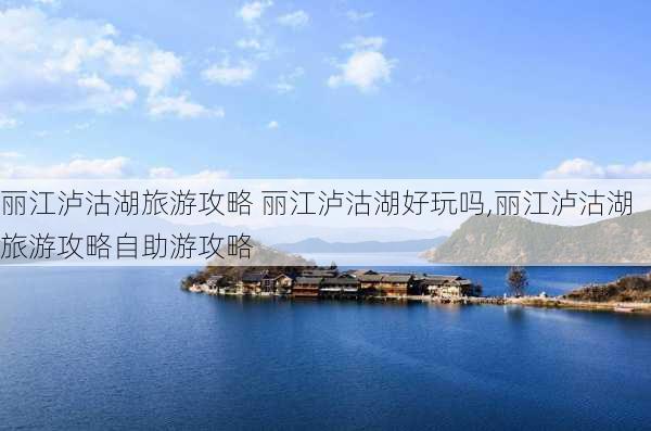 丽江泸沽湖旅游攻略 丽江泸沽湖好玩吗,丽江泸沽湖旅游攻略自助游攻略