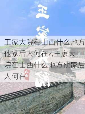 王家大院在山西什么地方他家后人何在?,王家大院在山西什么地方他家后人何在