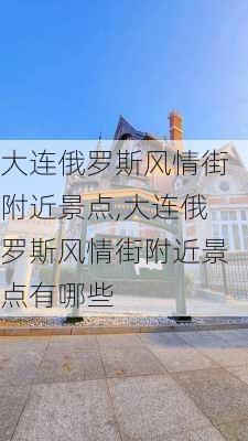 大连俄罗斯风情街附近景点,大连俄罗斯风情街附近景点有哪些