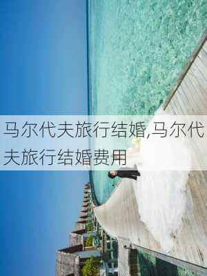 马尔代夫旅行结婚,马尔代夫旅行结婚费用