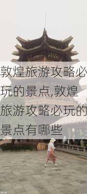 敦煌旅游攻略必玩的景点,敦煌旅游攻略必玩的景点有哪些