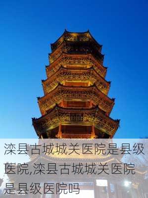 滦县古城城关医院是县级医院,滦县古城城关医院是县级医院吗