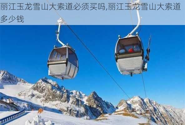 丽江玉龙雪山大索道必须买吗,丽江玉龙雪山大索道多少钱