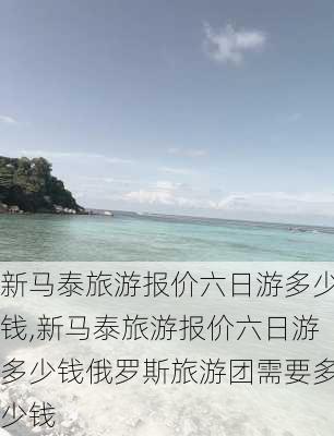 新马泰旅游报价六日游多少钱,新马泰旅游报价六日游多少钱俄罗斯旅游团需要多少钱