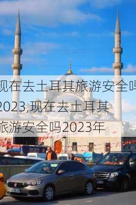 现在去土耳其旅游安全吗2023,现在去土耳其旅游安全吗2023年