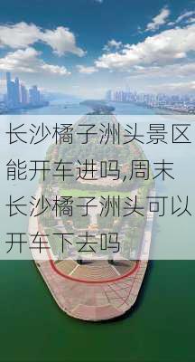 长沙橘子洲头景区能开车进吗,周末长沙橘子洲头可以开车下去吗