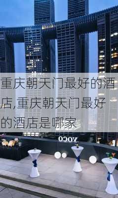 重庆朝天门最好的酒店,重庆朝天门最好的酒店是哪家