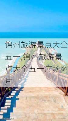 锦州旅游景点大全五一,锦州旅游景点大全五一广场图片