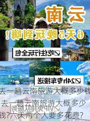 去一趟云南旅游大概多少钱,去一趟云南旅游大概多少钱?六天两个人要多花费?