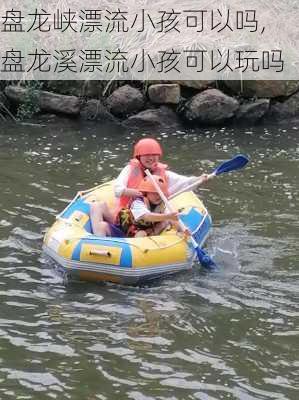 盘龙峡漂流小孩可以吗,盘龙溪漂流小孩可以玩吗